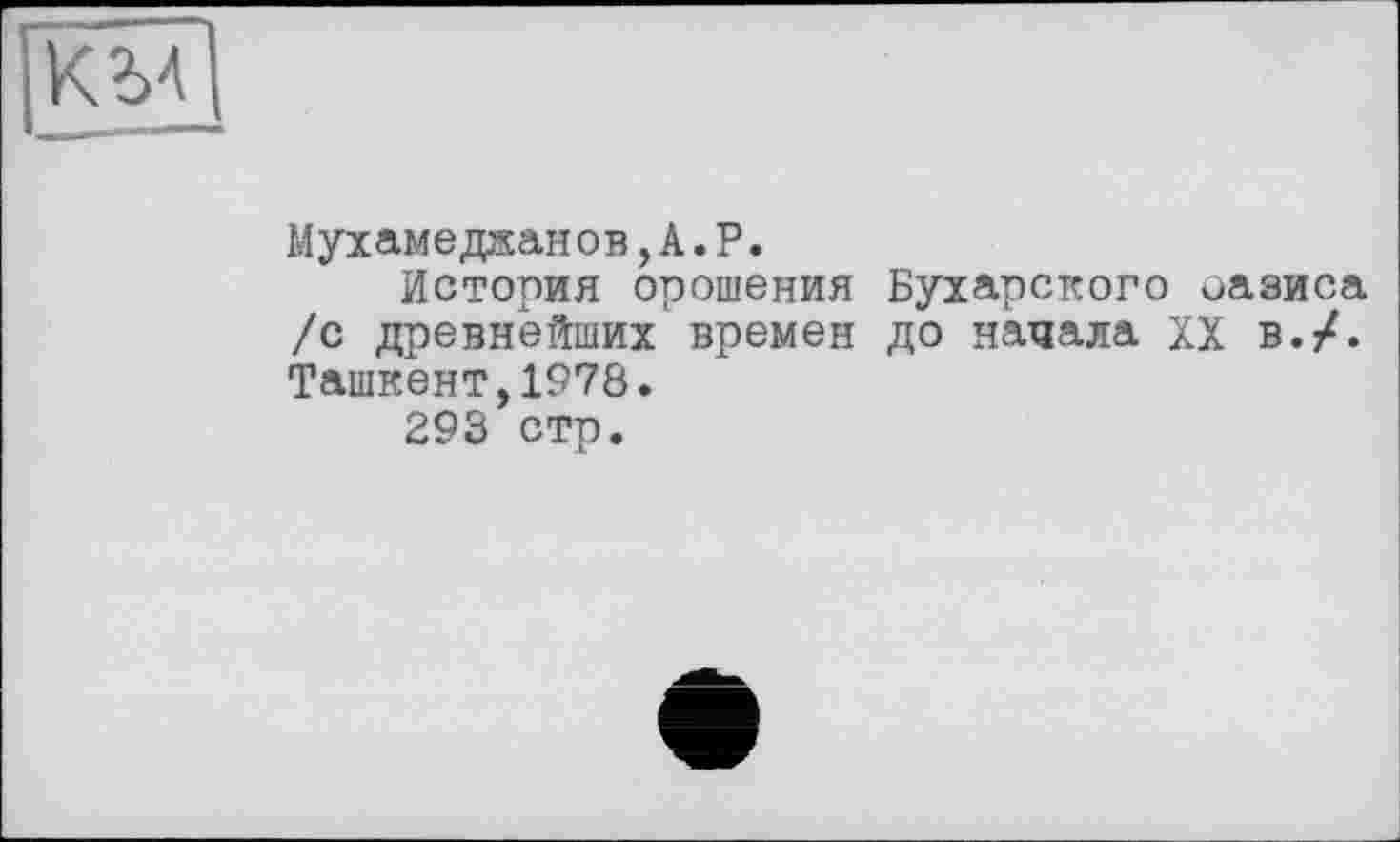 ﻿Мухамеджанов, А. P.
История орошения Бухарского оазиса /с древнейших времен до начала XX в./. Ташкент,1978.
293 стр.